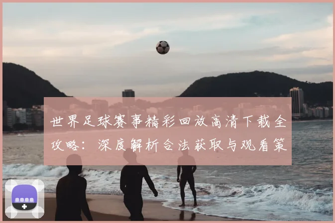 世界足球赛事精彩回放高清下载全攻略：深度解析合法获取与观看策略_20260610190214