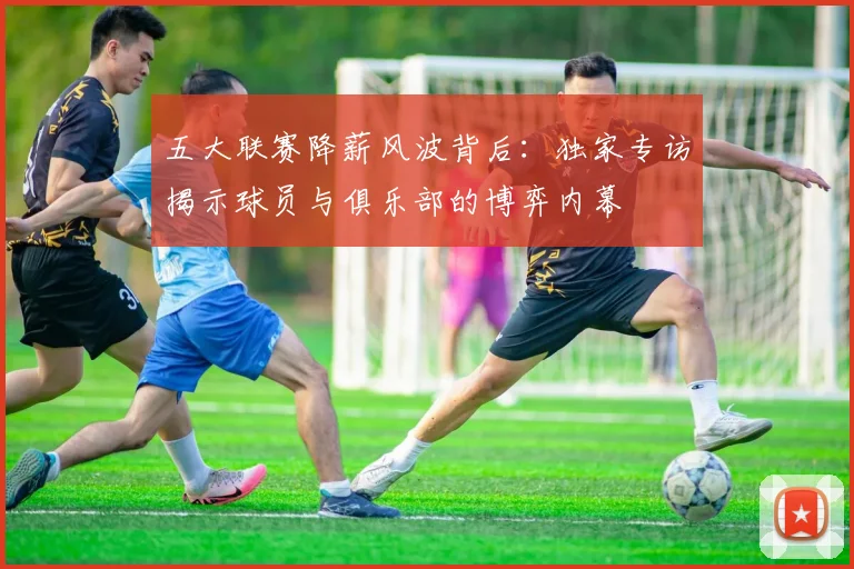 五大联赛降薪风波背后：独家专访揭示球员与俱乐部的博弈内幕