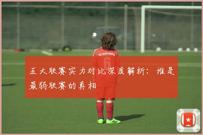 五大联赛实力对比深度解析：谁是最弱联赛的真相