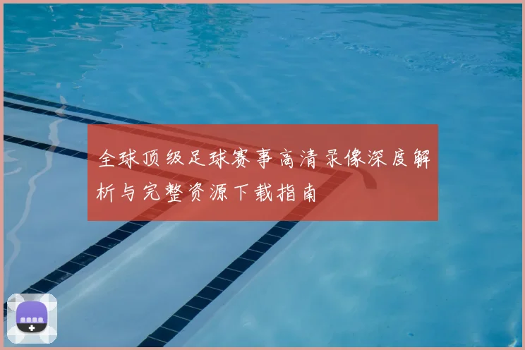 全球顶级足球赛事高清录像深度解析与完整资源下载指南