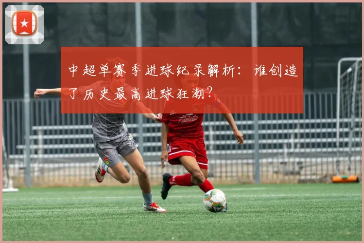 中超单赛季进球纪录解析：谁创造了历史最高进球狂潮？