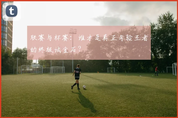 联赛与杯赛：谁才是真正考验王者的终极试金石？