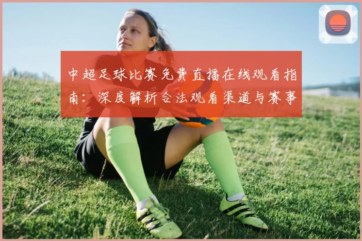 中超足球比赛免费直播在线观看指南：深度解析合法观看渠道与赛事趋势