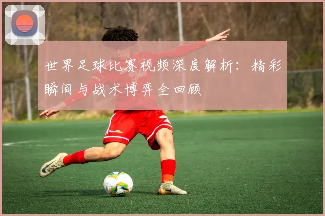 世界足球比赛视频深度解析：精彩瞬间与战术博弈全回顾