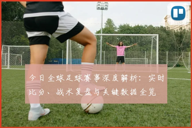 今日全球足球赛事深度解析：实时比分、战术复盘与关键数据全览