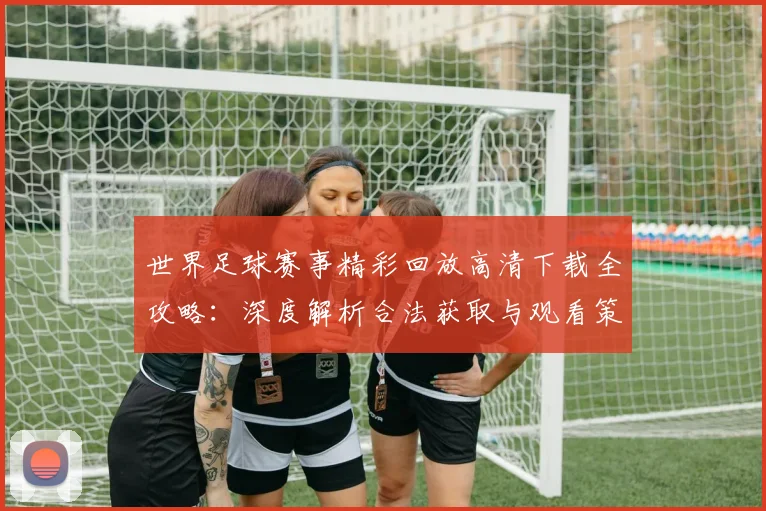 世界足球赛事精彩回放高清下载全攻略：深度解析合法获取与观看策略_20260610190214